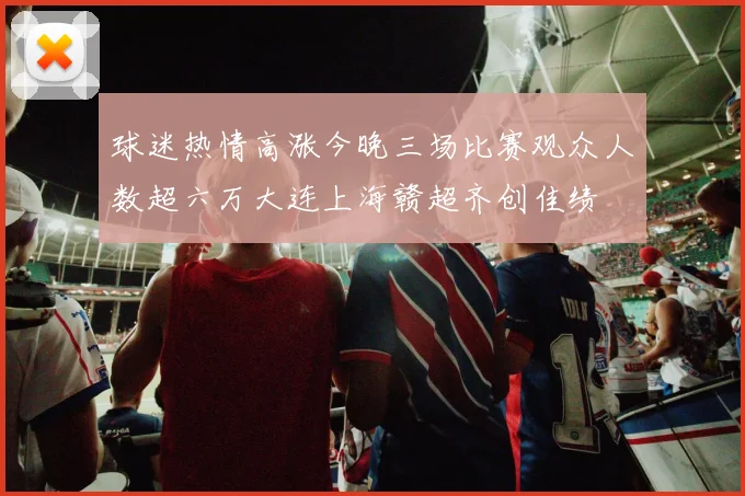 球迷热情高涨今晚三场比赛观众人数超六万大连上海赣超齐创佳绩