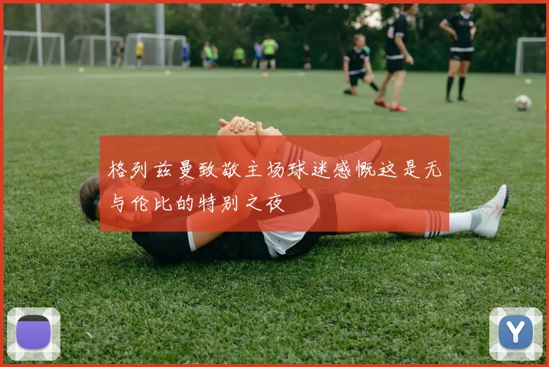 格列兹曼致敬主场球迷感慨这是无与伦比的特别之夜