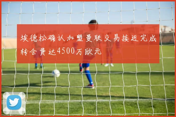 埃德松确认加盟曼联交易接近完成转会费达4500万欧元