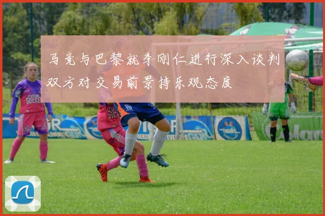 马竞与巴黎就李刚仁进行深入谈判双方对交易前景持乐观态度