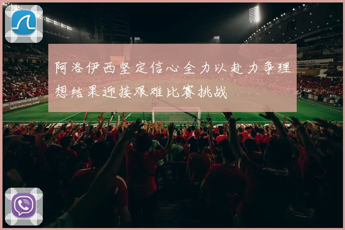 阿洛伊西坚定信心全力以赴力争理想结果迎接艰难比赛挑战