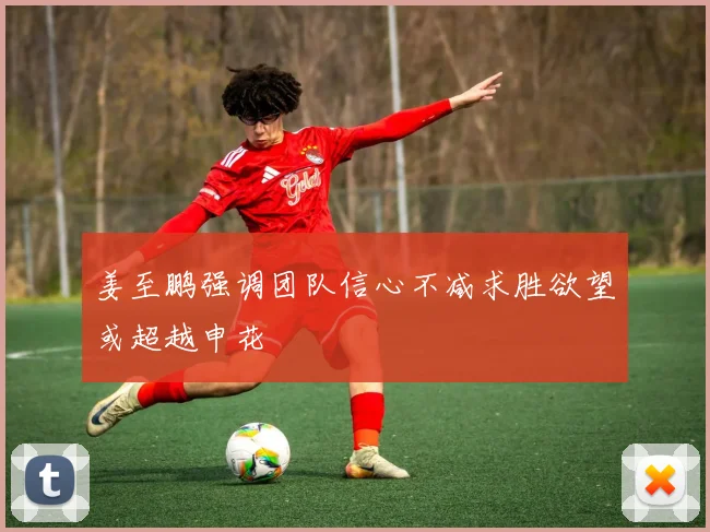 姜至鹏强调团队信心不减求胜欲望或超越申花