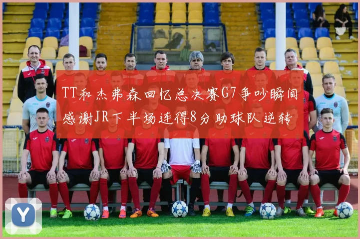 TT和杰弗森回忆总决赛G7争吵瞬间感谢JR下半场连得8分助球队逆转