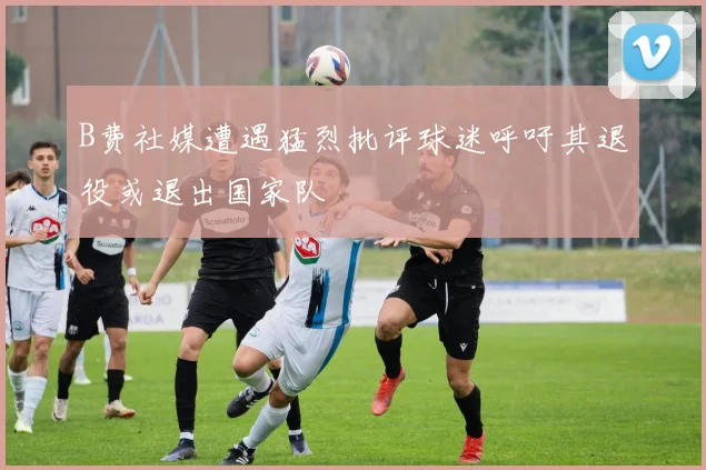 B费社媒遭遇猛烈批评球迷呼吁其退役或退出国家队
