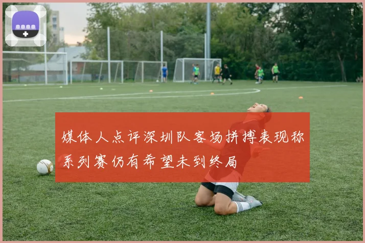 媒体人点评深圳队客场拼搏表现称系列赛仍有希望未到终局