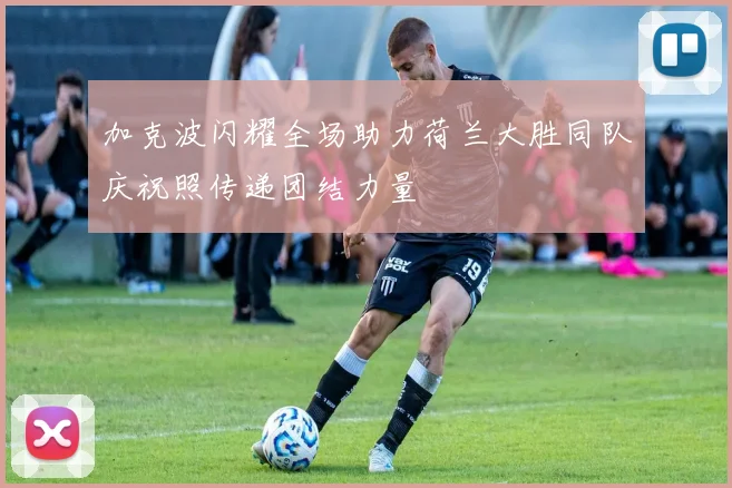 加克波闪耀全场助力荷兰大胜同队庆祝照传递团结力量