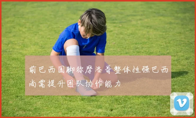 前巴西国脚称摩洛哥整体性强巴西尚需提升团队协作能力