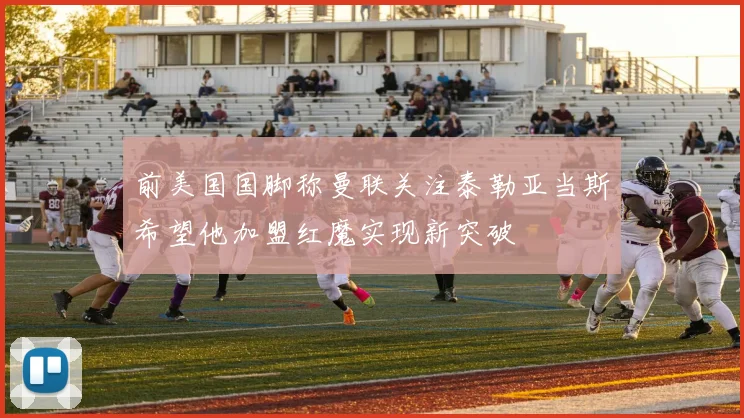 前美国国脚称曼联关注泰勒亚当斯希望他加盟红魔实现新突破