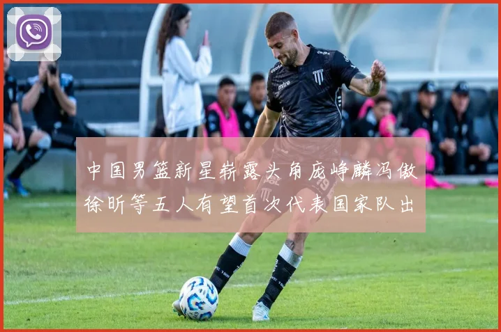 中国男篮新星崭露头角庞峥麟冯傲徐昕等五人有望首次代表国家队出战