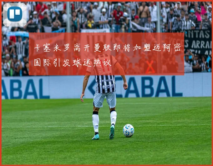 卡塞米罗离开曼联即将加盟迈阿密国际引发球迷热议