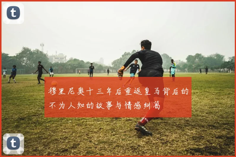 穆里尼奥十三年后重返皇马背后的不为人知的故事与情感纠葛
