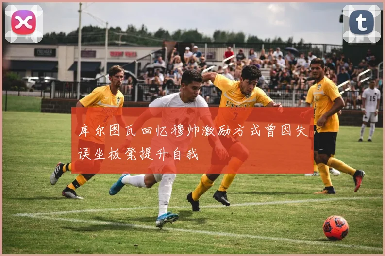 库尔图瓦回忆穆帅激励方式曾因失误坐板凳提升自我