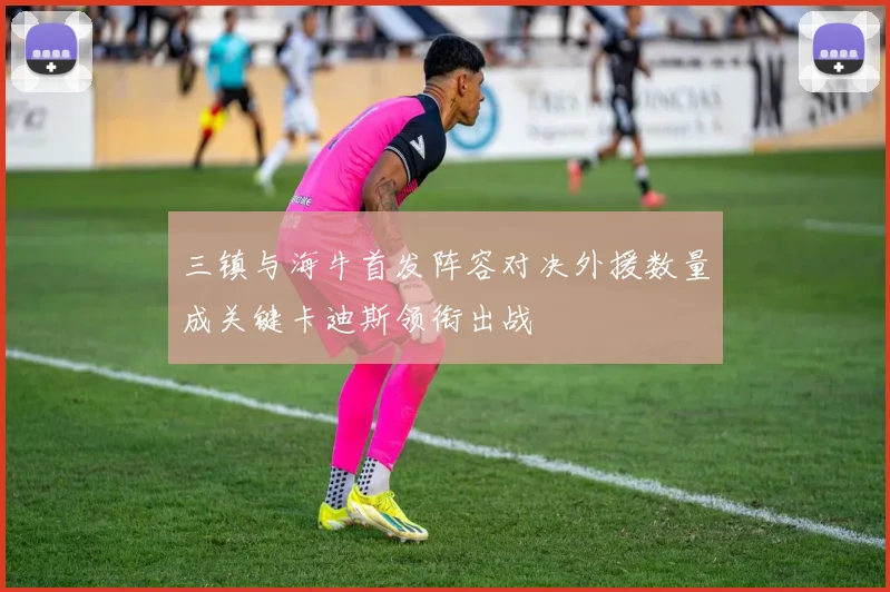 三镇与海牛首发阵容对决外援数量成关键卡迪斯领衔出战