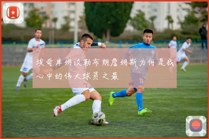 埃奇库姆谈勒布朗詹姆斯为何是我心中的伟大球员之最