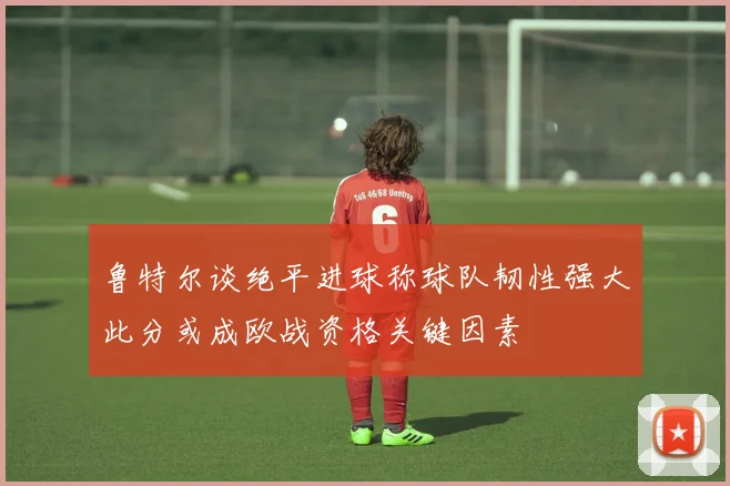 鲁特尔谈绝平进球称球队韧性强大此分或成欧战资格关键因素