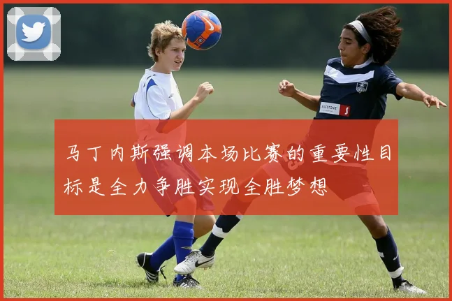 马丁内斯强调本场比赛的重要性目标是全力争胜实现全胜梦想