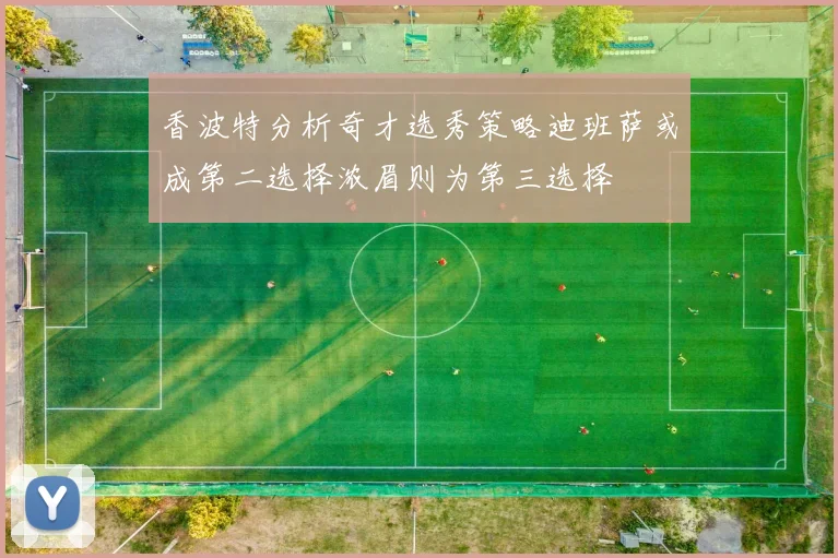 香波特分析奇才选秀策略迪班萨或成第二选择浓眉则为第三选择