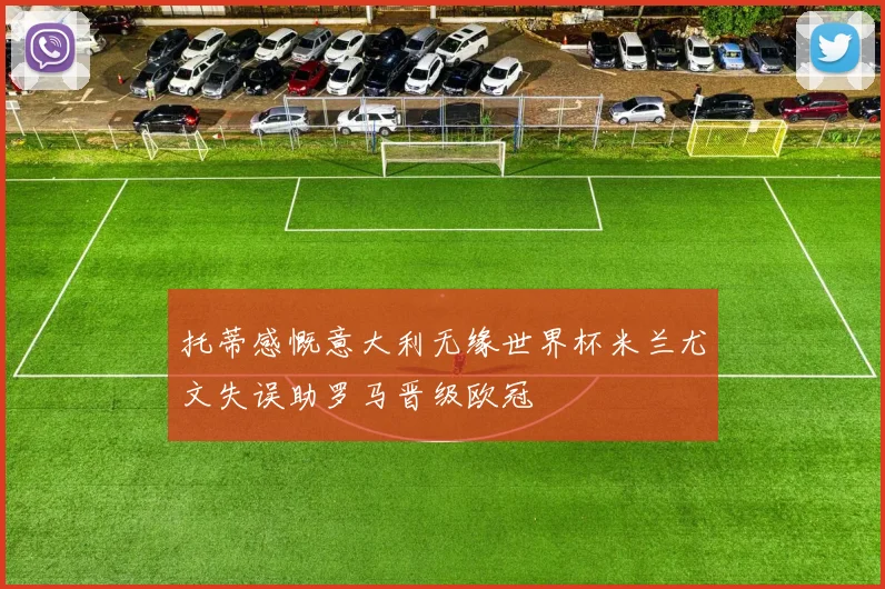 托蒂感慨意大利无缘世界杯米兰尤文失误助罗马晋级欧冠