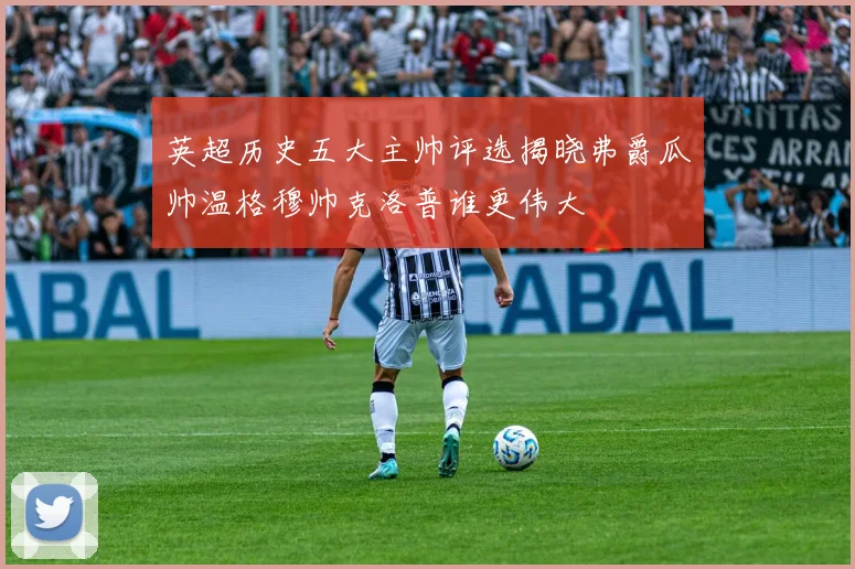 英超历史五大主帅评选揭晓弗爵瓜帅温格穆帅克洛普谁更伟大
