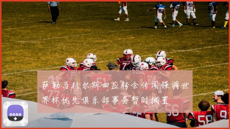 萨勒马科尔斯回应转会传闻强调世界杯优先俱乐部事务暂时搁置