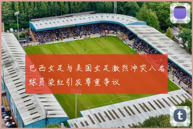 巴西女足与美国女足激烈冲突八名球员染红引发尊重争议