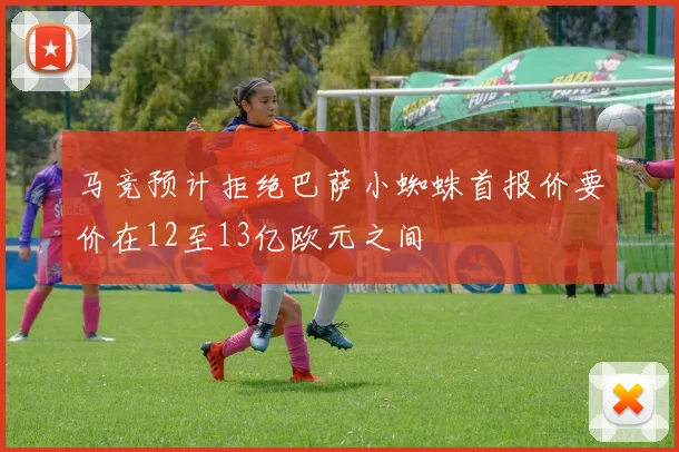 马竞预计拒绝巴萨小蜘蛛首报价要价在12至13亿欧元之间