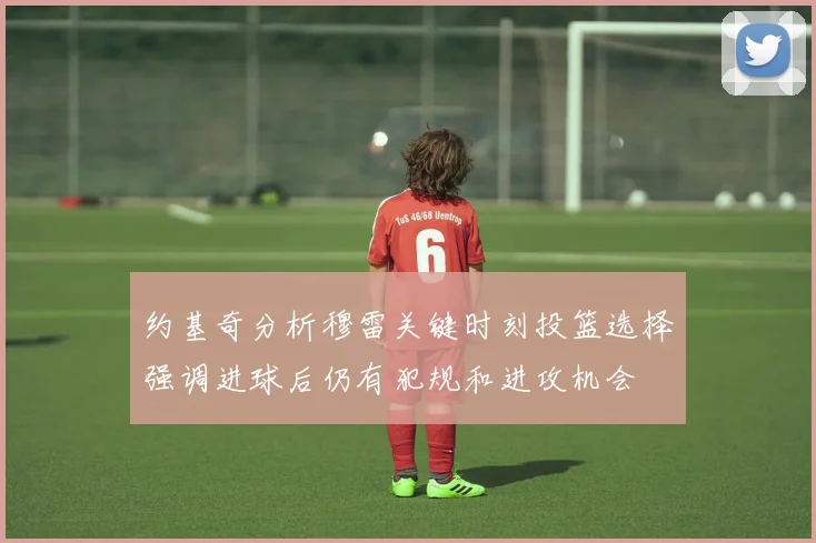 约基奇分析穆雷关键时刻投篮选择强调进球后仍有犯规和进攻机会
